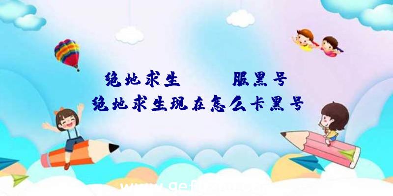 「绝地求生kakao服黑号」|绝地求生现在怎么卡黑号